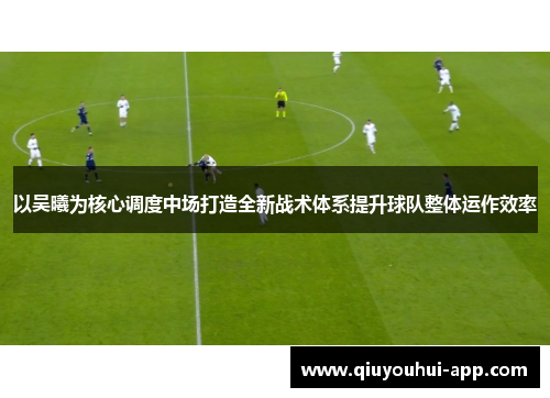 以吴曦为核心调度中场打造全新战术体系提升球队整体运作效率